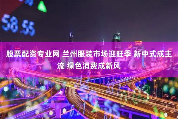 股票配资专业网 兰州服装市场迎旺季 新中式成主流 绿色消费成新风