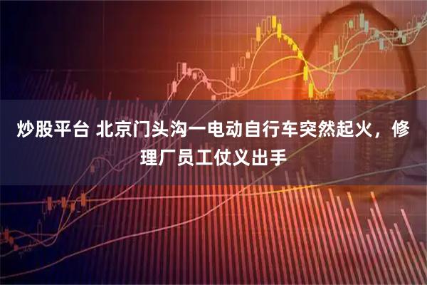 炒股平台 北京门头沟一电动自行车突然起火，修理厂员工仗义出手