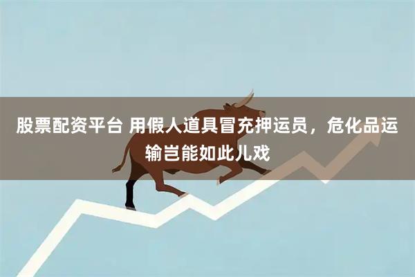 股票配资平台 用假人道具冒充押运员，危化品运输岂能如此儿戏