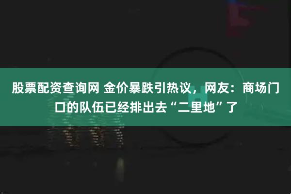 股票配资查询网 金价暴跌引热议，网友：商场门口的队伍已经排出去“二里地”了