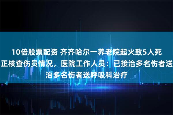 10倍股票配资 齐齐哈尔一养老院起火致5人死亡，应急局正核查伤员情况，医院工作人员：已接治多名伤者送呼吸科治疗