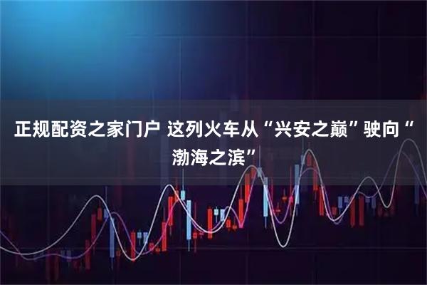 正规配资之家门户 这列火车从“兴安之巅”驶向“渤海之滨”