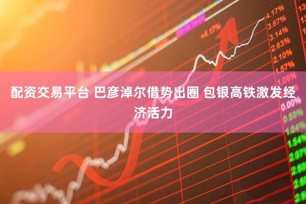 配资交易平台 巴彦淖尔借势出圈 包银高铁激发经济活力