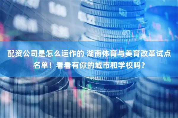 配资公司是怎么运作的 湖南体育与美育改革试点名单！看看有你的城市和学校吗？