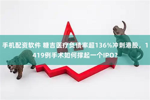 手机配资软件 糖吉医疗负债率超136%冲刺港股，1419例手术如何撑起一个IPO？