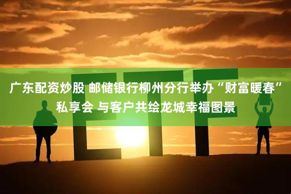 广东配资炒股 邮储银行柳州分行举办“财富暖春”私享会 与客户共绘龙城幸福图景