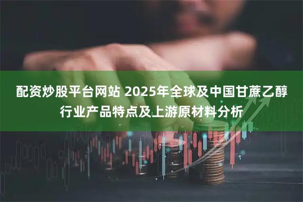 配资炒股平台网站 2025年全球及中国甘蔗乙醇行业产品特点及上游原材料分析