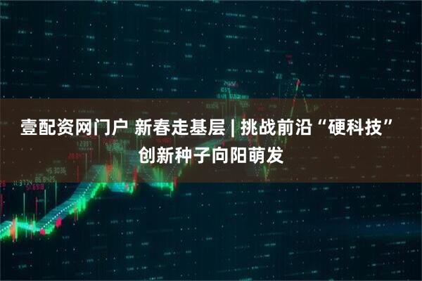 壹配资网门户 新春走基层 | 挑战前沿“硬科技” 创新种子向阳萌发