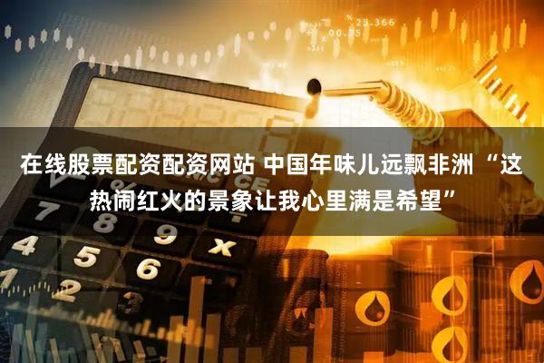 在线股票配资配资网站 中国年味儿远飘非洲 “这热闹红火的景象让我心里满是希望”