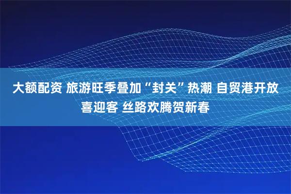 大额配资 旅游旺季叠加“封关”热潮 自贸港开放喜迎客 丝路欢腾贺新春