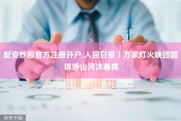 配资炒股官方注册开户 人民日报丨万家灯火映团圆 锦绣山河沐春晖