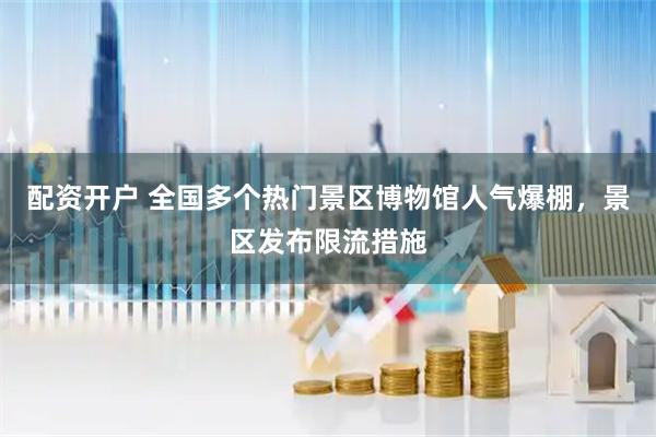 配资开户 全国多个热门景区博物馆人气爆棚，景区发布限流措施