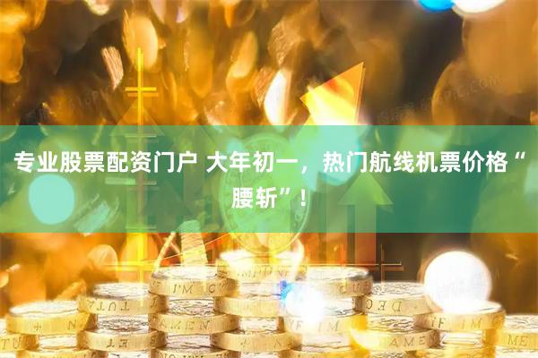 专业股票配资门户 大年初一，热门航线机票价格“腰斩”！