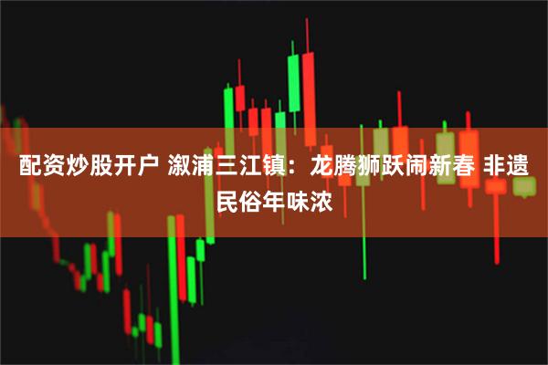 配资炒股开户 溆浦三江镇：龙腾狮跃闹新春 非遗民俗年味浓