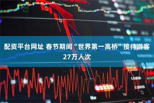 配资平台网址 春节期间“世界第一高桥”接待游客27万人次