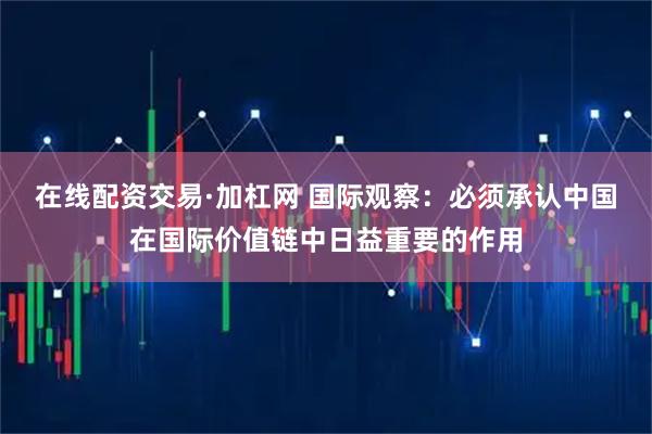 在线配资交易·加杠网 国际观察：必须承认中国在国际价值链中日益重要的作用