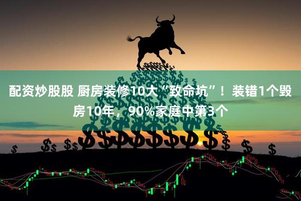 配资炒股股 厨房装修10大“致命坑”！装错1个毁房10年，90%家庭中第3个