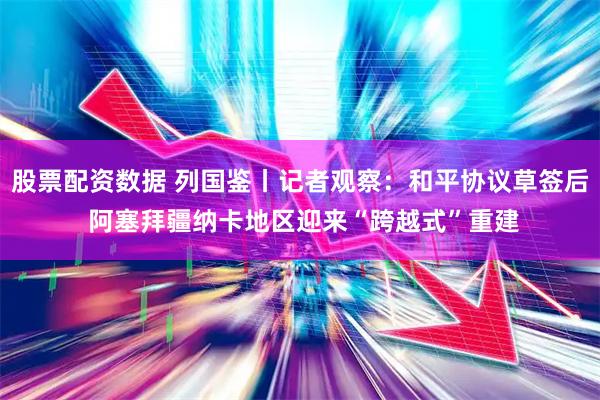 股票配资数据 列国鉴丨记者观察:和平协议草签后 阿塞拜疆纳卡地区迎来“跨越式”重建