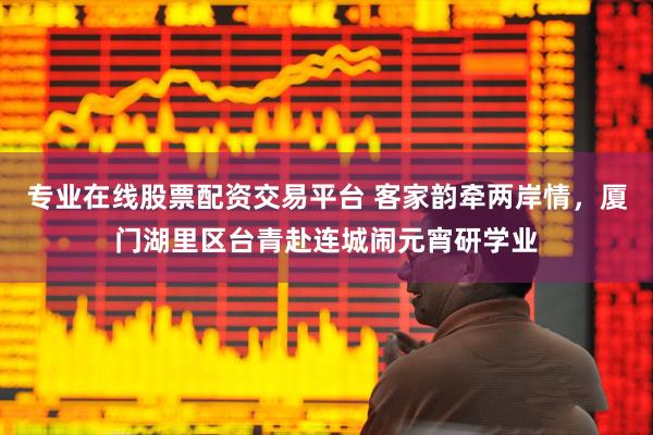 专业在线股票配资交易平台 客家韵牵两岸情，厦门湖里区台青赴连城闹元宵研学业