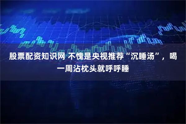 股票配资知识网 不愧是央视推荐“沉睡汤”，喝一周沾枕头就呼呼睡