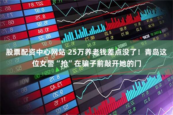 股票配资中心网站 25万养老钱差点没了！青岛这位女警“抢”在骗子前敲开她的门