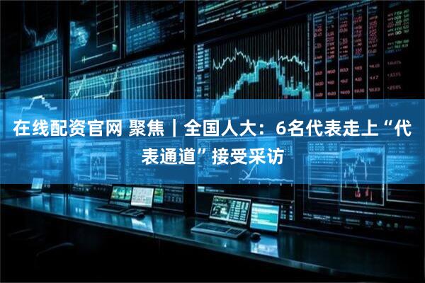 在线配资官网 聚焦|全国人大:6名代表走上“代表通道”接受采访