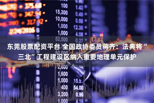 东莞股票配资平台 全国政协委员蒋齐：法典将“三北”工程建设区纳入重要地理单元保护