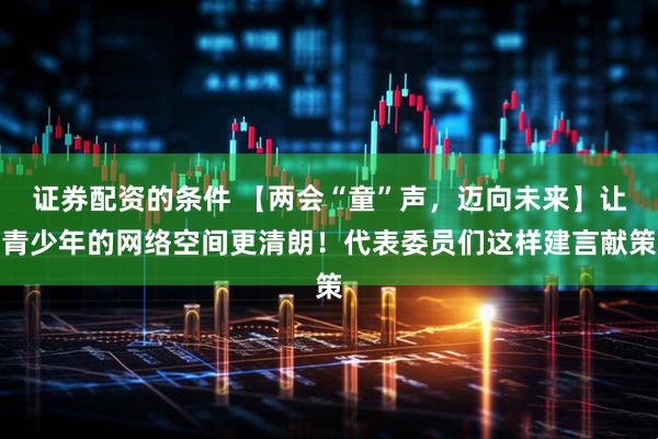 证券配资的条件 【两会“童”声，迈向未来】让青少年的网络空间更清朗！代表委员们这样建言献策