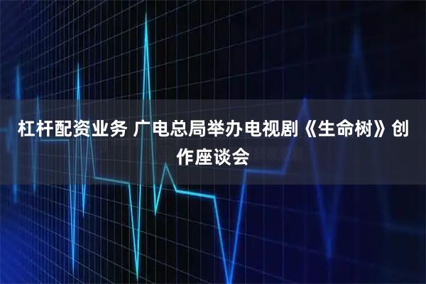 杠杆配资业务 广电总局举办电视剧《生命树》创作座谈会