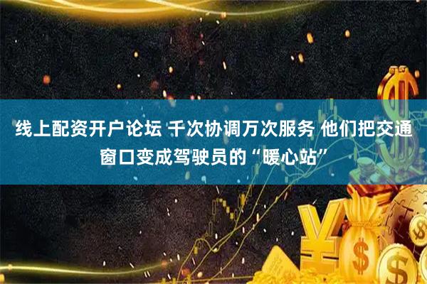 线上配资开户论坛 千次协调万次服务 他们把交通窗口变成驾驶员的“暖心站”