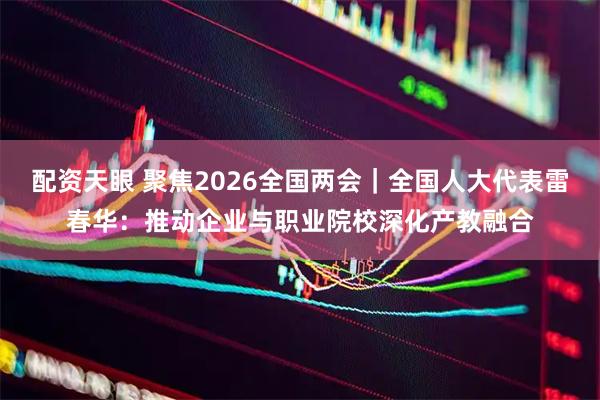 配资天眼 聚焦2026全国两会｜全国人大代表雷春华：推动企业与职业院校深化产教融合