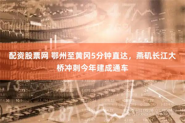 配资股票网 鄂州至黄冈5分钟直达，燕矶长江大桥冲刺今年建成通车