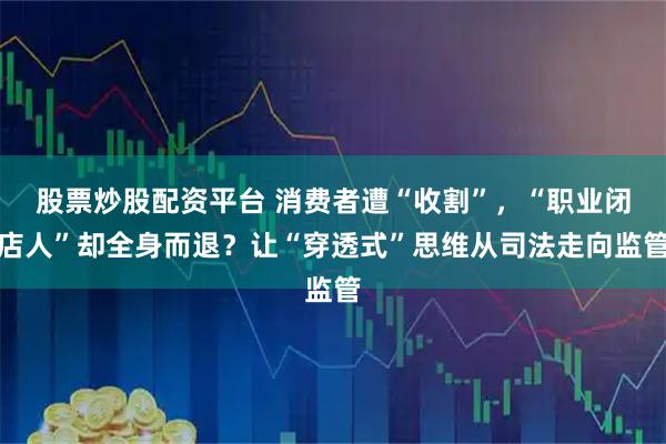 股票炒股配资平台 消费者遭“收割”，“职业闭店人”却全身而退？让“穿透式”思维从司法走向监管