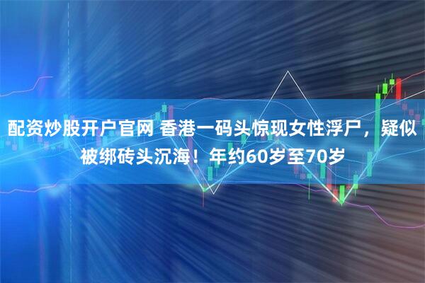 配资炒股开户官网 香港一码头惊现女性浮尸，疑似被绑砖头沉海！年约60岁至70岁