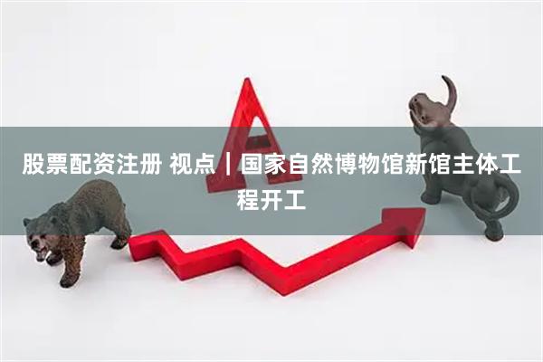 股票配资注册 视点｜国家自然博物馆新馆主体工程开工
