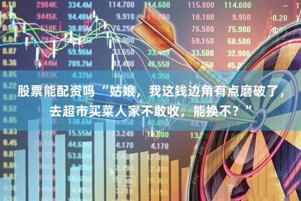股票能配资吗 “姑娘,我这钱边角有点磨破了,去超市买菜人家不敢收,能换不?”