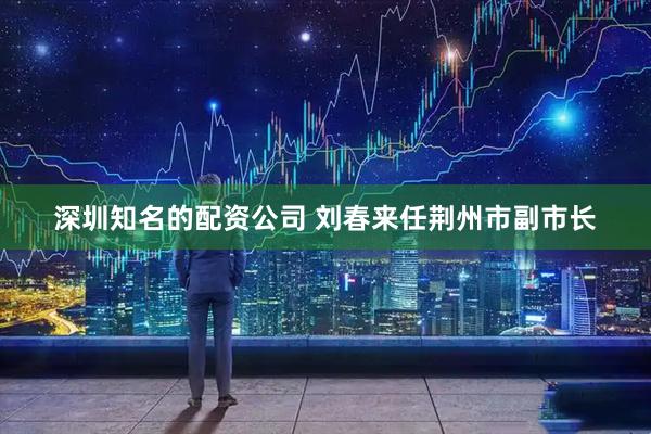 深圳知名的配资公司 刘春来任荆州市副市长