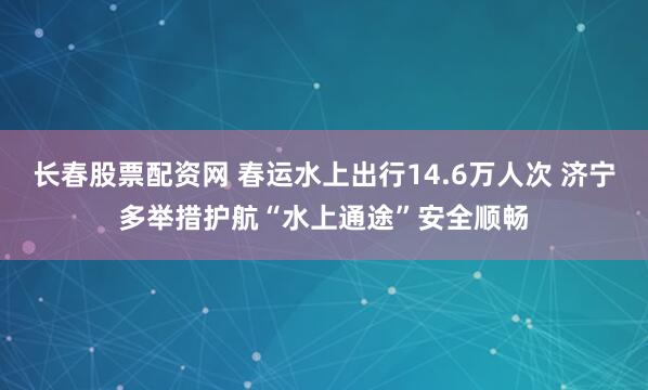 长春股票配资网 春运水上出行14.6万人次 济宁多举措护航“水上通途”安全顺畅