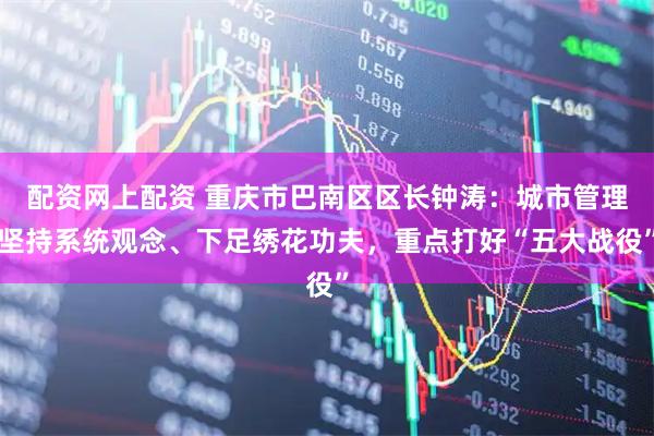 配资网上配资 重庆市巴南区区长钟涛：城市管理坚持系统观念、下足绣花功夫，重点打好“五大战役”