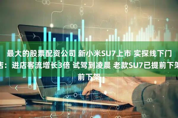 最大的股票配资公司 新小米SU7上市 实探线下门店：进店客流增长3倍 试驾到凌晨 老款SU7已提前下架