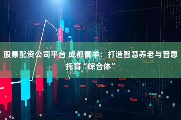 股票配资公司平台 成都青羊：打造智慧养老与普惠托育“综合体”