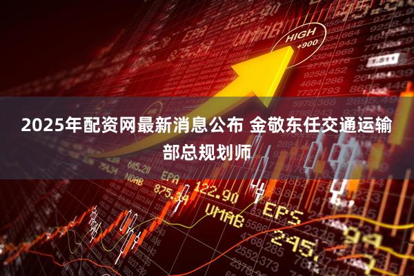 2025年配资网最新消息公布 金敬东任交通运输部总规划师
