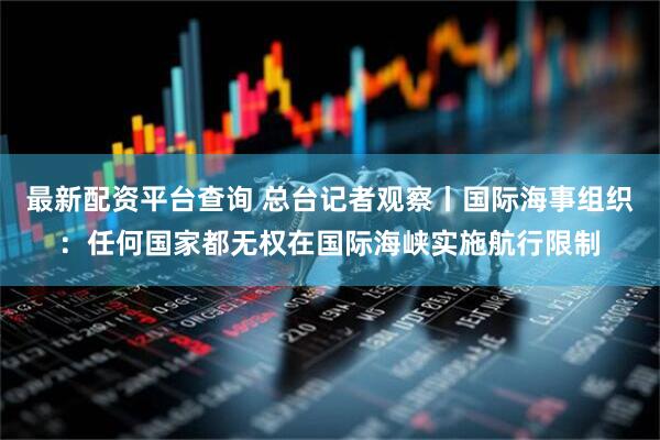 最新配资平台查询 总台记者观察丨国际海事组织：任何国家都无权在国际海峡实施航行限制