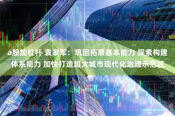 a股加杠杆 袁家军：巩固拓展基本能力 探索构建体系能力 加快打造超大城市现代化治理示范区