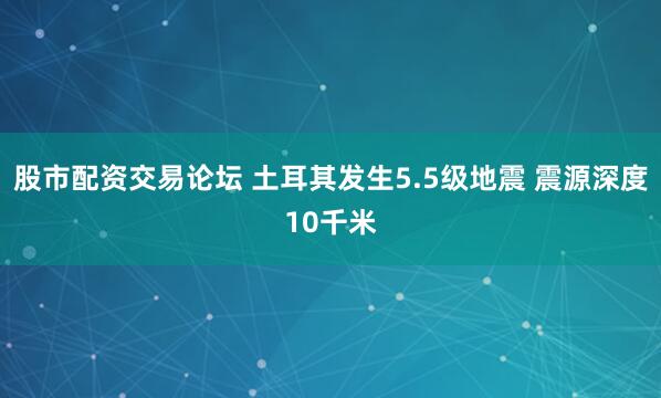 股市配资交易论坛 土耳其发生5.5级地震 震源深度10千米