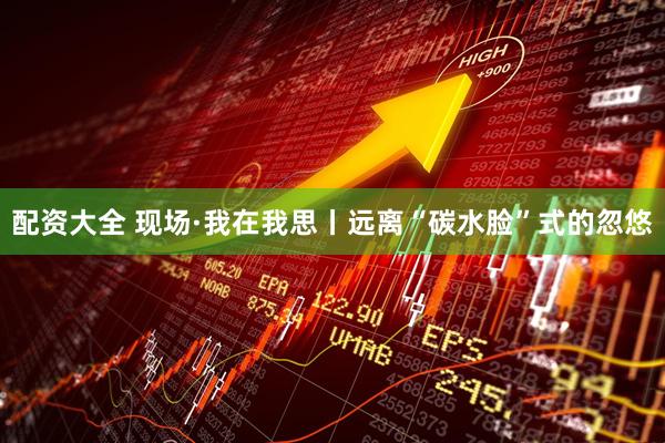 配资大全 现场·我在我思丨远离“碳水脸”式的忽悠
