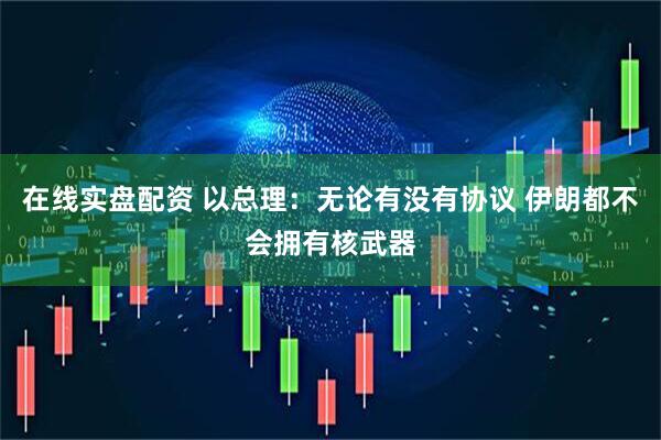 在线实盘配资 以总理：无论有没有协议 伊朗都不会拥有核武器