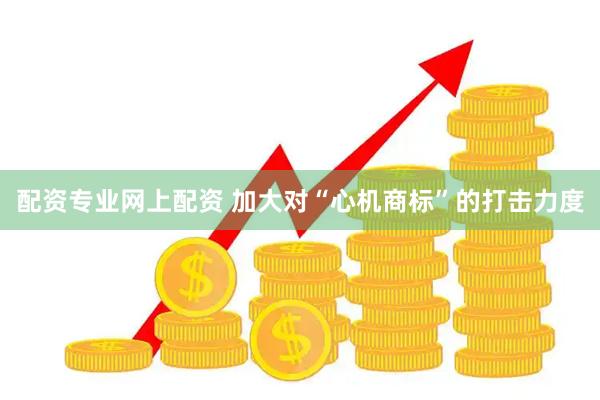 配资专业网上配资 加大对“心机商标”的打击力度