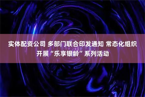 实体配资公司 多部门联合印发通知 常态化组织开展“乐享银龄”系列活动