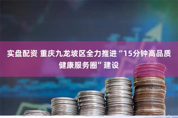 实盘配资 重庆九龙坡区全力推进“15分钟高品质健康服务圈”建设